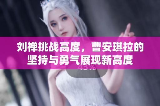 刘禅挑战高度，曹安琪拉的坚持与勇气展现新高度