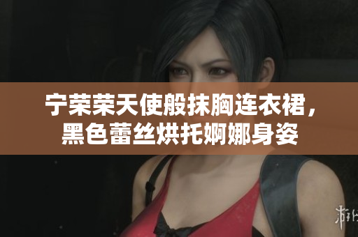 宁荣荣天使般抹胸连衣裙，黑色蕾丝烘托婀娜身姿