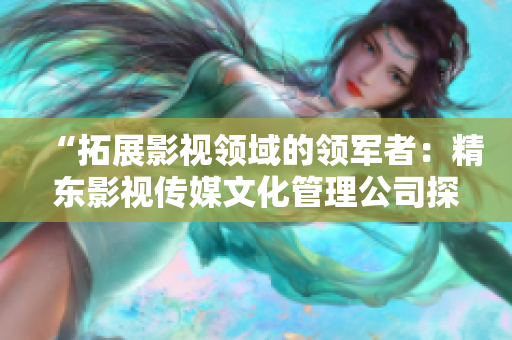 “拓展影视领域的领军者：精东影视传媒文化管理公司探索创新之路”