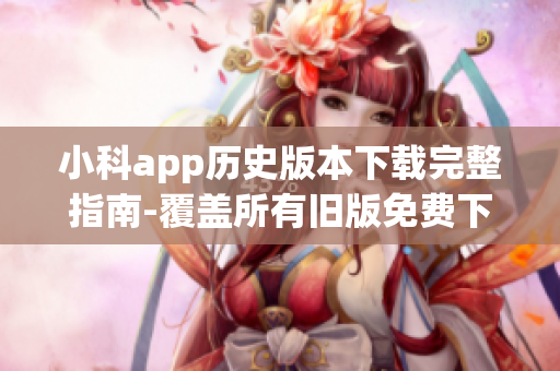 小科app历史版本下载完整指南-覆盖所有旧版免费下载步骤