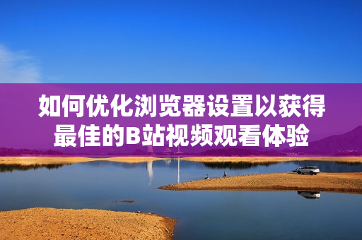 如何优化浏览器设置以获得最佳的B站视频观看体验