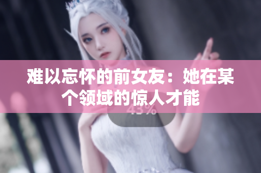 难以忘怀的前女友：她在某个领域的惊人才能