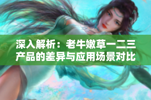 深入解析：老牛嫩草一二三产品的差异与应用场景对比