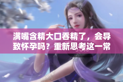 满嘴含精大口吞精了，会导致怀孕吗？重新思考这一常见误解