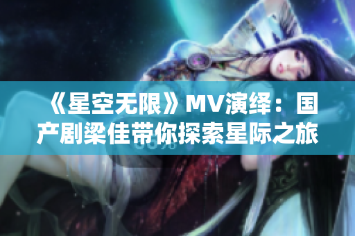 《星空无限》MV演绎：国产剧梁佳带你探索星际之旅