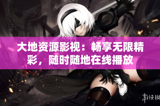 大地资源影视：畅享无限精彩，随时随地在线播放