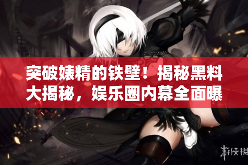 突破婊精的铁壁！揭秘黑料大揭秘，娱乐圈内幕全面曝光！