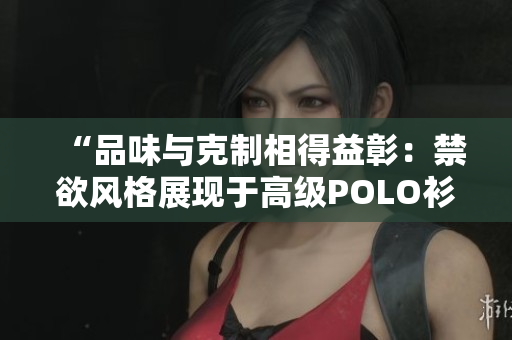 “品味与克制相得益彰：禁欲风格展现于高级POLO衫之美”
