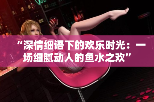 “深情细语下的欢乐时光：一场细腻动人的鱼水之欢”