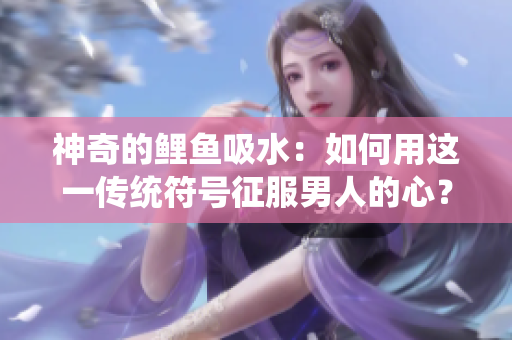 神奇的鲤鱼吸水：如何用这一传统符号征服男人的心？