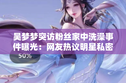 吴梦梦突访粉丝家中洗澡事件曝光：网友热议明星私密互动