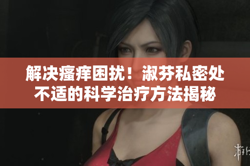 解决瘙痒困扰！淑芬私密处不适的科学治疗方法揭秘