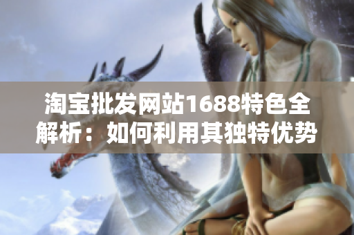 淘宝批发网站1688特色全解析：如何利用其独特优势获得最佳采购体验？