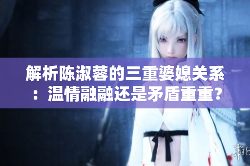解析陈淑蓉的三重婆媳关系：温情融融还是矛盾重重？