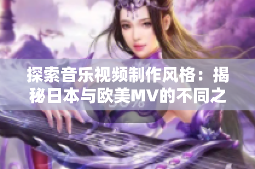 探索音乐视频制作风格：揭秘日本与欧美MV的不同之处