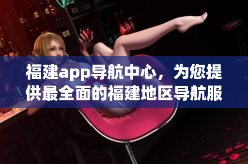 福建app导航中心，为您提供最全面的福建地区导航服务