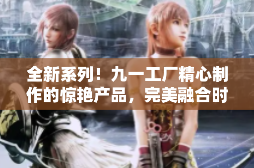 全新系列！九一工厂精心制作的惊艳产品，完美融合时尚与实用性