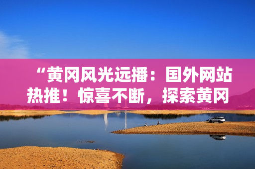 “黄冈风光远播：国外网站热推！惊喜不断，探索黄冈之美！”