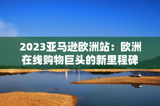 2023亚马逊欧洲站：欧洲在线购物巨头的新里程碑