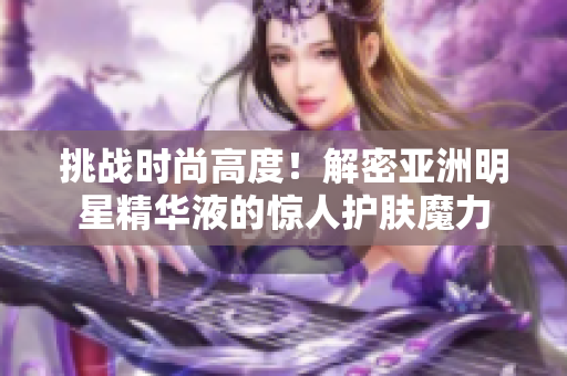 挑战时尚高度！解密亚洲明星精华液的惊人护肤魔力