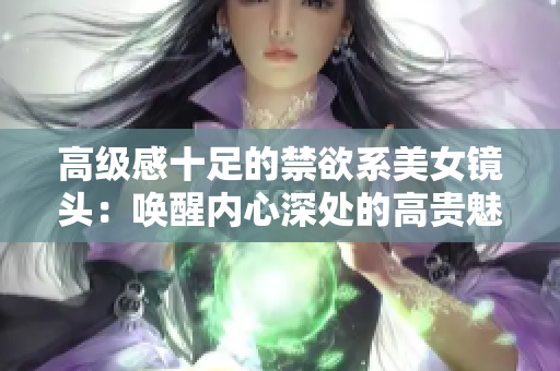高级感十足的禁欲系美女镜头：唤醒内心深处的高贵魅力