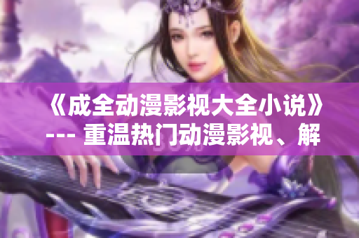 《成全动漫影视大全小说》 --- 重温热门动漫影视、解读小说情节