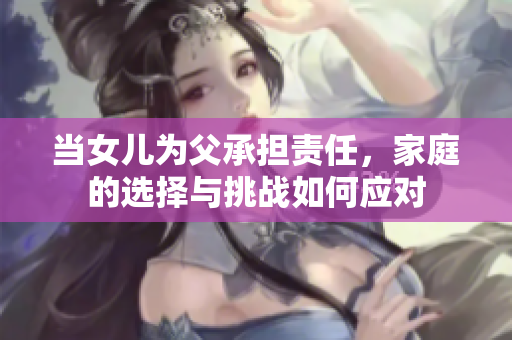 当女儿为父承担责任，家庭的选择与挑战如何应对