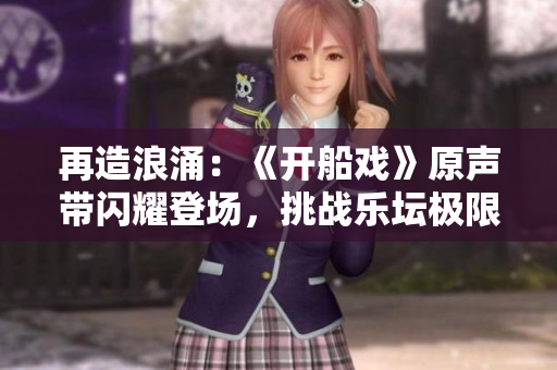 再造浪涌：《开船戏》原声带闪耀登场，挑战乐坛极限
