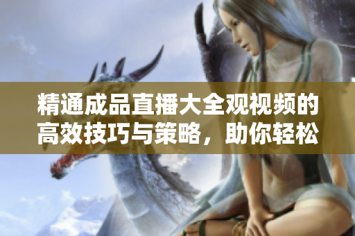 精通成品直播大全观视频的高效技巧与策略，助你轻松掌握观影要诀