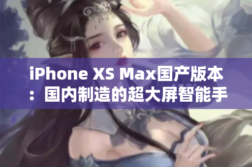iPhone XS Max国产版本：国内制造的超大屏智能手机震撼登场