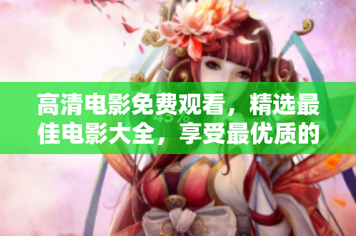 高清电影免费观看，精选最佳电影大全，享受最优质的视听盛宴