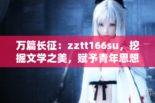 万篇长征：zztt166su，挖掘文学之美，赋予青年思想新能量