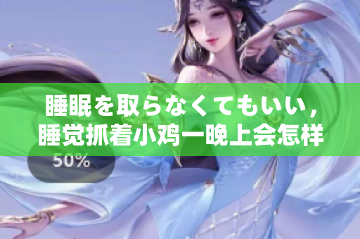 睡眠を取らなくてもいい，睡觉抓着小鸡一晚上会怎样，睡过年纪最大的多少岁六十多，水润紧致销魂低吟古代，水润紧致销魂低吟，说说都是怎么的干对象的754