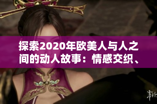 探索2020年欧美人与人之间的动人故事：情感交织、生活碰撞与心灵共鸣