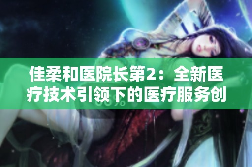 佳柔和医院长第2：全新医疗技术引领下的医疗服务创新