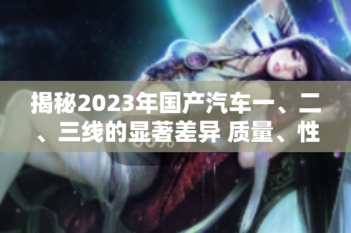 揭秘2023年国产汽车一、二、三线的显著差异 质量、性能、价格一网打尽