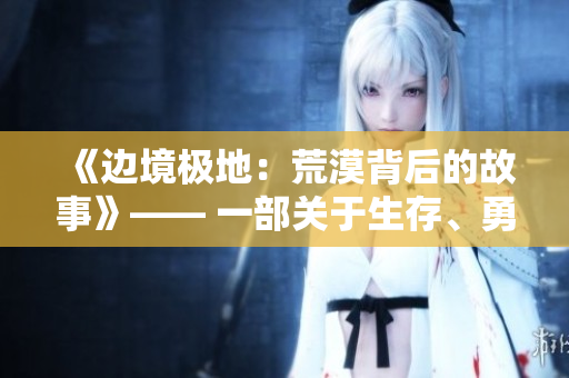 《边境极地：荒漠背后的故事》—— 一部关于生存、勇气与孤独的电影。