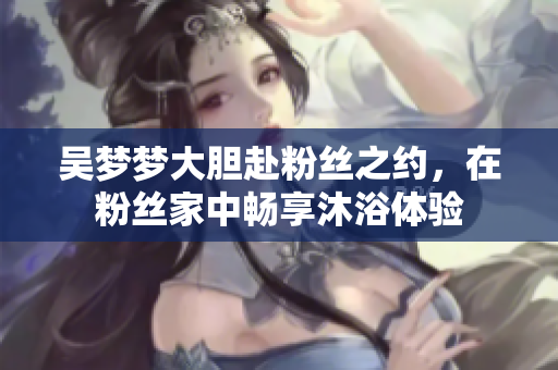 吴梦梦大胆赴粉丝之约，在粉丝家中畅享沐浴体验