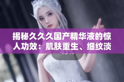 揭秘久久久国产精华液的惊人功效：肌肤重生、细纹淡化、保湿锁水全方位呵护，重拾年轻光彩！
