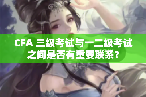 CFA 三级考试与一二级考试之间是否有重要联系？