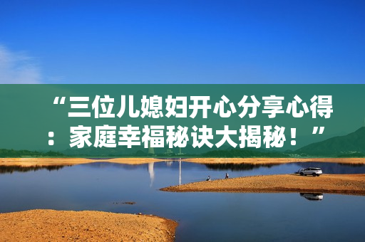 “三位儿媳妇开心分享心得：家庭幸福秘诀大揭秘！”