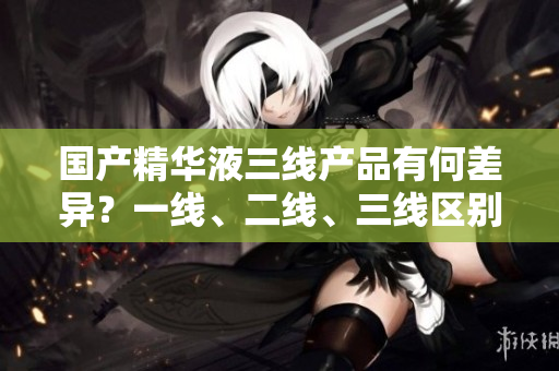 国产精华液三线产品有何差异？一线、二线、三线区别大揭秘