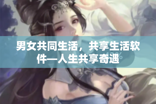 男女共同生活，共享生活软件—人生共享奇遇