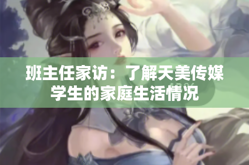 班主任家访：了解天美传媒学生的家庭生活情况
