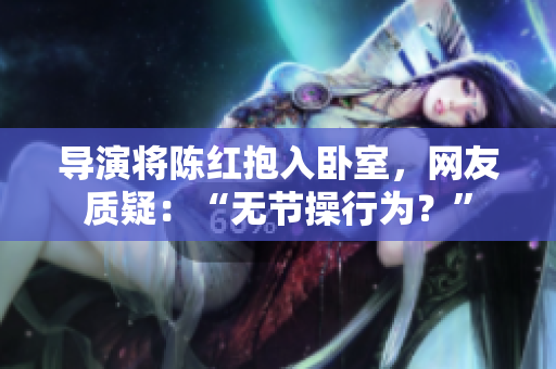 导演将陈红抱入卧室，网友质疑：“无节操行为？”