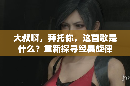 大叔啊，拜托你，这首歌是什么？重新探寻经典旋律