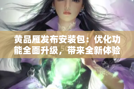 黄品雁发布安装包：优化功能全面升级，带来全新体验