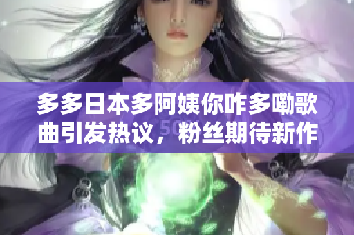 多多日本多阿姨你咋多嘞歌曲引发热议，粉丝期待新作品 上