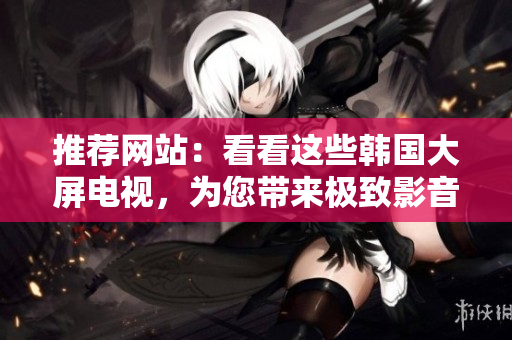 推荐网站：看看这些韩国大屏电视，为您带来极致影音体验