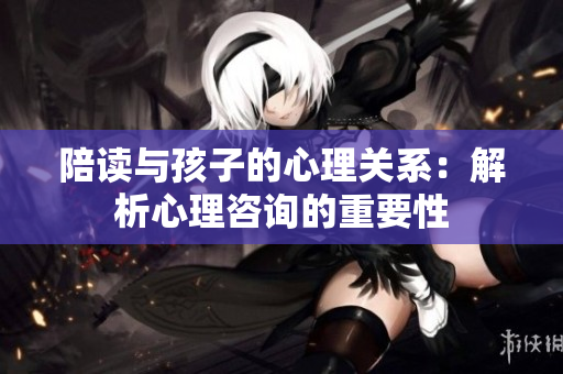 陪读与孩子的心理关系：解析心理咨询的重要性